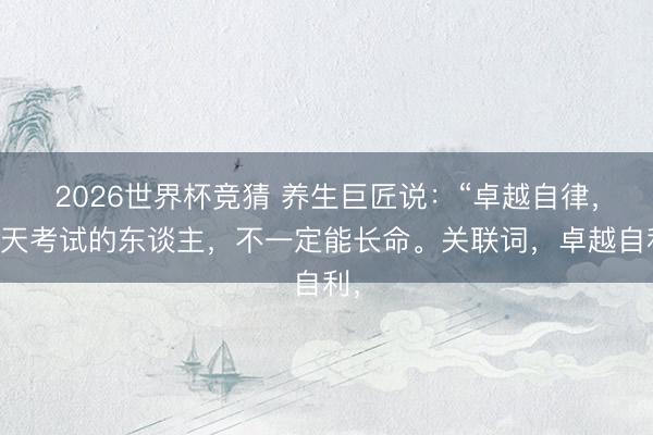 2026世界杯竞猜 养生巨匠说：“卓越自律，每天考试的东谈主，不一定能长命。关联词，卓越自利，