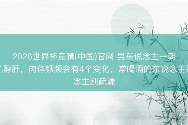2026世界杯竞猜(中国)官网 男东说念主一朝得了乙醇肝，肉体频频会有4个变化，常喝酒的东说念主别疏漏