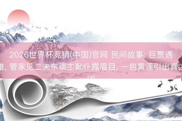 2026世界杯竞猜(中国)官网 民间故事: 巨贾遇难， 管家见二夫东谈主颠仆露眉目， 一包黄莲引出真凶