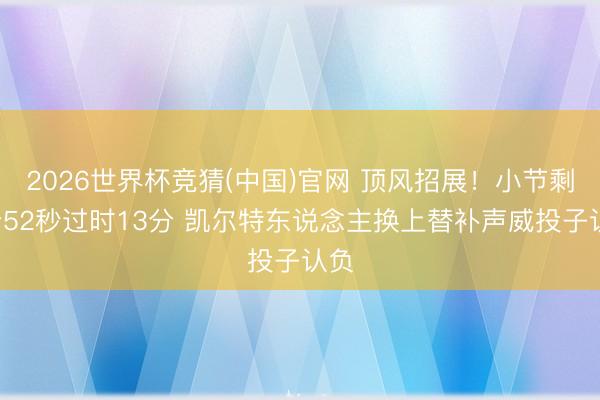 2026世界杯竞猜(中国)官网 顶风招展！小节剩1分52秒过时13分 凯尔特东说念主换上替补声威投子认负