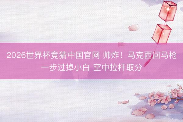 2026世界杯竞猜中国官网 帅炸！马克西回马枪一步过掉小白 空中拉杆取分