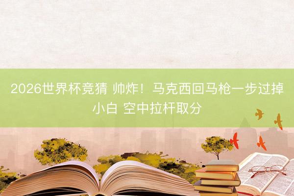 2026世界杯竞猜 帅炸！马克西回马枪一步过掉小白 空中拉杆取分