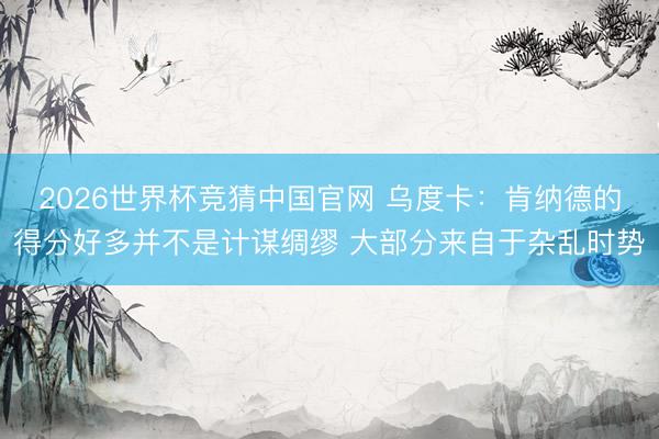 2026世界杯竞猜中国官网 乌度卡：肯纳德的得分好多并不是计谋绸缪 大部分来自于杂乱时势