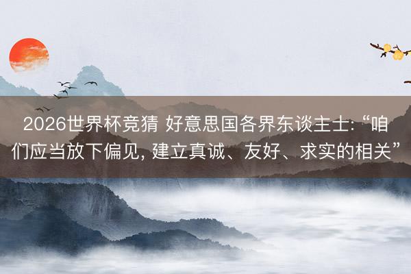 2026世界杯竞猜 好意思国各界东谈主士: “咱们应当放下偏见， 建立真诚、友好、求实的相关”