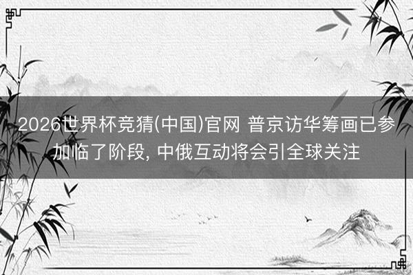 2026世界杯竞猜(中国)官网 普京访华筹画已参加临了阶段, 中俄互动将会引全球关注