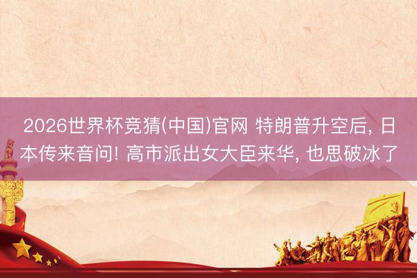 2026世界杯竞猜(中国)官网 特朗普升空后， 日本传来音问! 高市派出女大臣来华， 也思破冰了