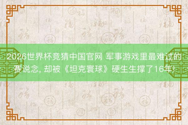 2026世界杯竞猜中国官网 军事游戏里最难过的赛说念， 却被《坦克寰球》硬生生撑了16年!
