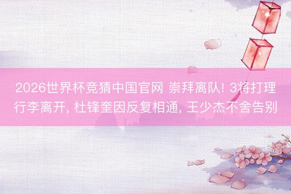 2026世界杯竞猜中国官网 崇拜离队! 3将打理行李离开， 杜锋奎因反复相通， 王少杰不舍告别