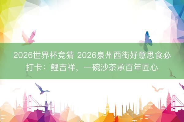 2026世界杯竞猜 2026泉州西街好意思食必打卡：鲤吉祥，一碗沙茶承百年匠心