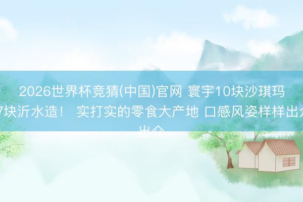 2026世界杯竞猜(中国)官网 寰宇10块沙琪玛 7块沂水造! 实打实的零食大产地 口感风姿样样出众