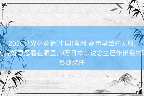 2026世界杯竞猜(中国)官网 高市早苗的无餍, 中方完好意思看在眼里, 9万日本东说念主已作出最终聘任