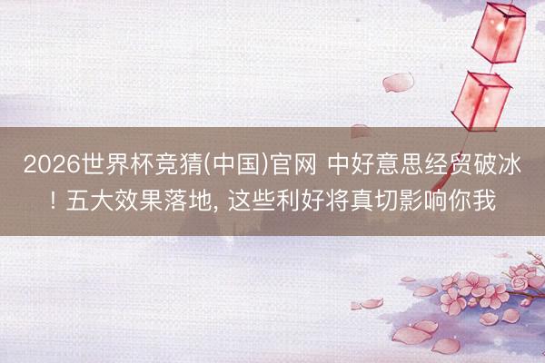 2026世界杯竞猜(中国)官网 中好意思经贸破冰! 五大效果落地， 这些利好将真切影响你我