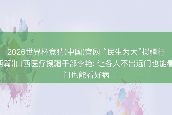 2026世界杯竞猜(中国)官网 “民生为大”援疆行 (山西篇)|山西医疗援疆干部李艳: 让各人不出远门也能看好病