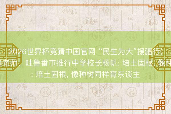 2026世界杯竞猜中国官网 “民生为大”援疆行(湖南篇)|湖南援疆老师、吐鲁番市推行中学校长杨帆: 培土固根， 像种树同样育东谈主
