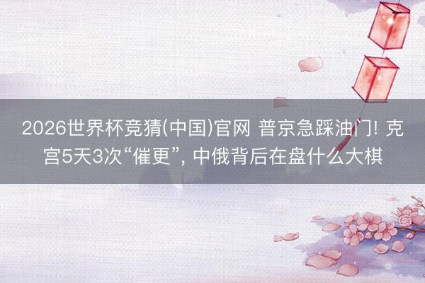 2026世界杯竞猜(中国)官网 普京急踩油门! 克宫5天3次“催更”， 中俄背后在盘什么大棋