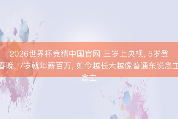 2026世界杯竞猜中国官网 三岁上央视， 5岁登春晚， 7岁就年薪百万， 如今越长大越像普通东说念主