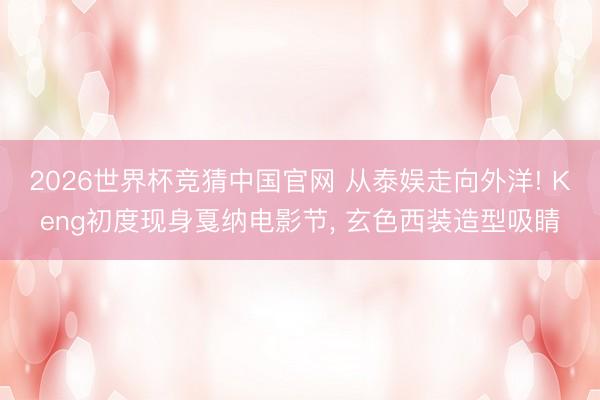 2026世界杯竞猜中国官网 从泰娱走向外洋! Keng初度现身戛纳电影节， 玄色西装造型吸睛