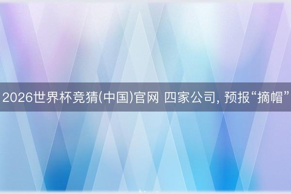 2026世界杯竞猜(中国)官网 四家公司， 预报“摘帽”