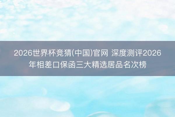 2026世界杯竞猜(中国)官网 深度测评2026年相差口保函三大精选居品名次榜