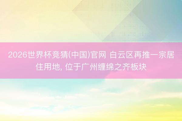 2026世界杯竞猜(中国)官网 白云区再推一宗居住用地， 位于广州缠绵之齐板块