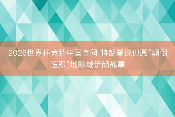 2026世界杯竞猜中国官网 特朗普说但愿“颠倒速即”地畛域伊朗战事