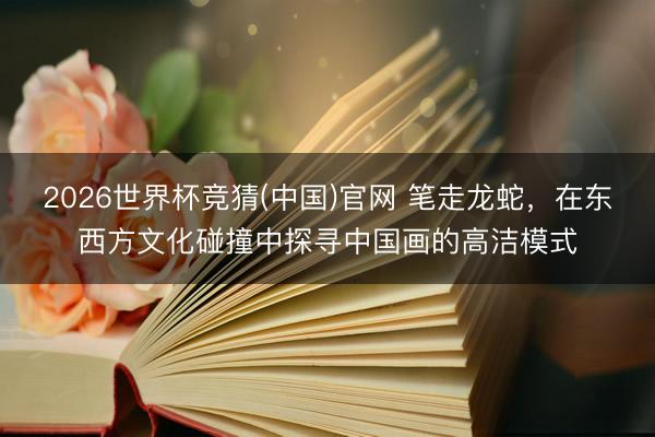 2026世界杯竞猜(中国)官网 笔走龙蛇,在东西方文化碰撞中探寻中国画的高洁模式
