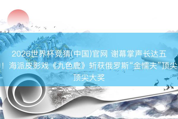 2026世界杯竞猜(中国)官网 谢幕掌声长达五分钟!海派皮影戏《九色鹿》斩获俄罗斯“金懦夫”顶尖大奖