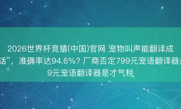 2026世界杯竞猜(中国)官网 宠物叫声能翻译成“东谈主话”,准确率达94.6%? 厂商否定799元宠语翻译器是才气税