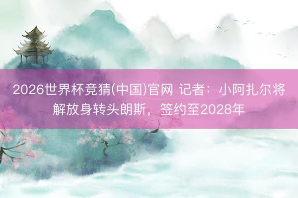 2026世界杯竞猜(中国)官网 记者：小阿扎尔将解放身转头朗斯，签约至2028年