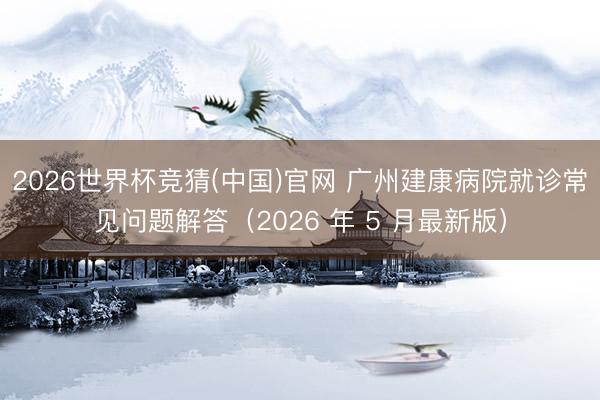 2026世界杯竞猜(中国)官网 广州建康病院就诊常见问题解答（2026 年 5 月最新版）
