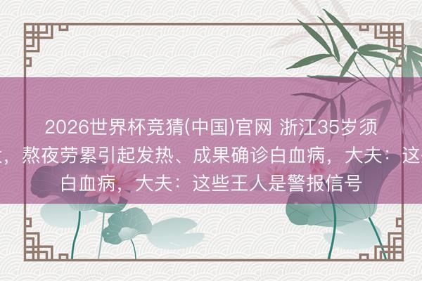 2026世界杯竞猜(中国)官网 浙江35岁须眉认为职责压力大，熬夜劳累引起发热、成果确诊白血病，大夫：这些王人是警报信号