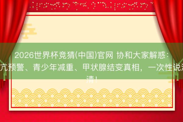 2026世界杯竞猜(中国)官网 协和大家解惑：甲亢预警、青少年减重、甲状腺结变真相，一次性说清！