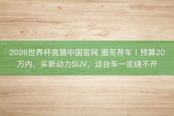 2026世界杯竞猜中国官网 圈哥荐车丨预算20万内,买新动力SUV,这台车一定绕不开