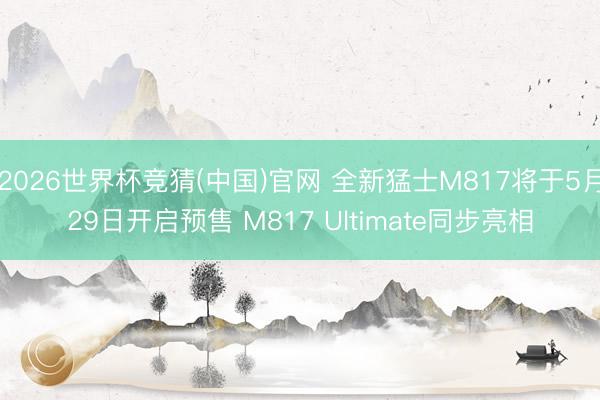2026世界杯竞猜(中国)官网 全新猛士M817将于5月29日开启预售 M817 Ultimate同步亮相