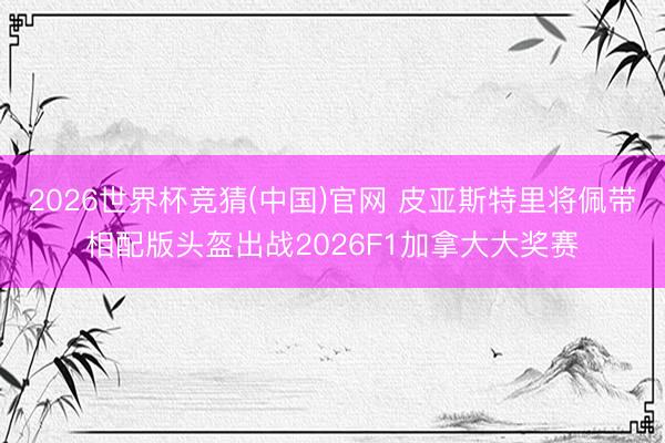 2026世界杯竞猜(中国)官网 皮亚斯特里将佩带相配版头盔出战2026F1加拿大大奖赛