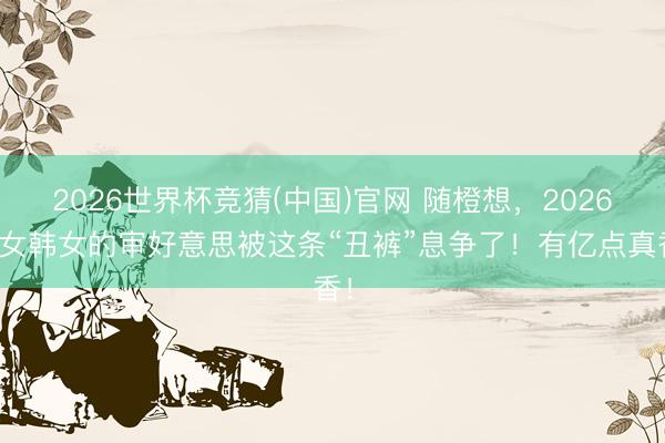2026世界杯竞猜(中国)官网 随橙想，2026白女韩女的审好意思被这条“丑裤”息争了！有亿点真香！