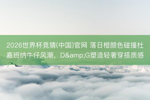 2026世界杯竞猜(中国)官网 落日橙颜色碰撞杜嘉班纳牛仔风潮，D&G塑造轻奢穿搭质感