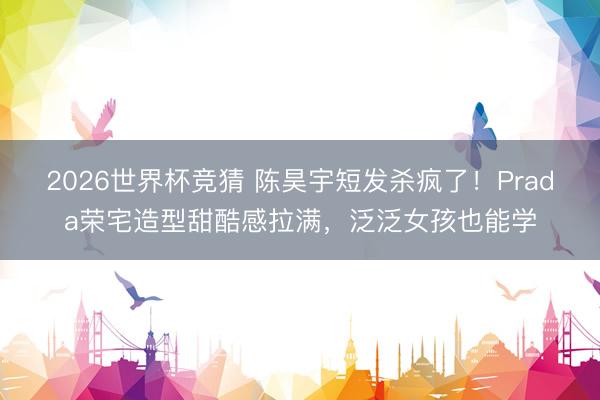 2026世界杯竞猜 陈昊宇短发杀疯了!Prada荣宅造型甜酷感拉满,泛泛女孩也能学