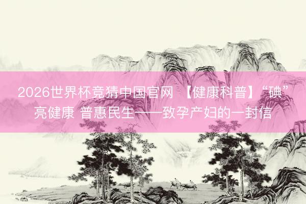 2026世界杯竞猜中国官网 【健康科普】“碘”亮健康 普惠民生——致孕产妇的一封信