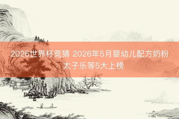 2026世界杯竞猜 2026年5月婴幼儿配方奶粉：太子乐等5大上榜