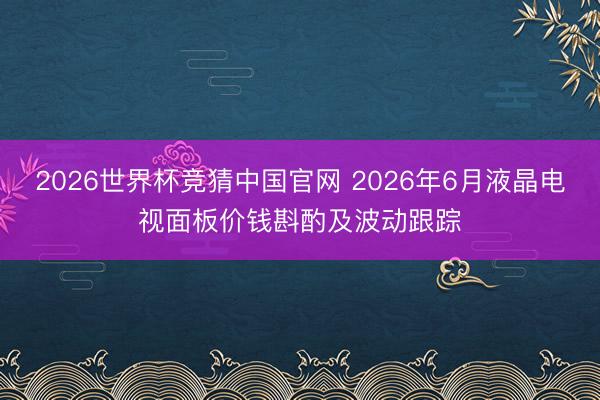 2026世界杯竞猜中国官网 2026年6月液晶电视面板价钱斟酌及波动跟踪