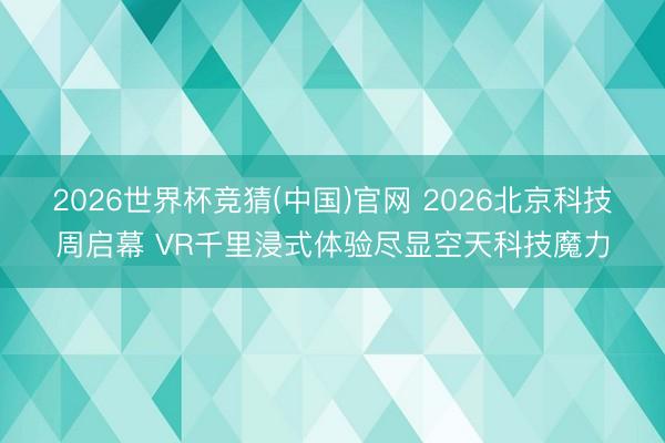 2026世界杯竞猜(中国)官网 2026北京科技周启幕 VR千里浸式体验尽显空天科技魔力