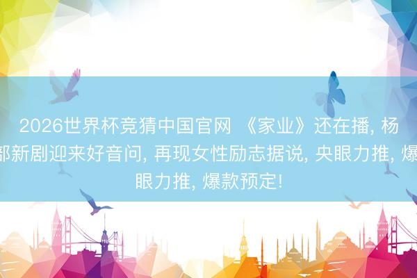 2026世界杯竞猜中国官网 《家业》还在播, 杨紫又一部新剧迎来好音问, 再现女性励志据说, 央眼力推, 爆款预定!