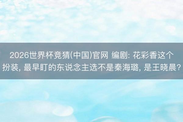 2026世界杯竞猜(中国)官网 编剧: 花彩香这个扮装， 最早盯的东说念主选不是秦海璐， 是王晓晨?