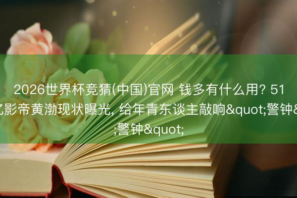 2026世界杯竞猜(中国)官网 钱多有什么用? 51岁百亿影帝黄渤现状曝光， 给年青东谈主敲响"警钟"