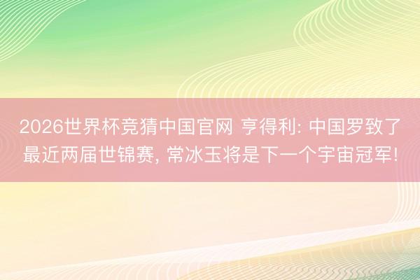 2026世界杯竞猜中国官网 亨得利: 中国罗致了最近两届世锦赛， 常冰玉将是下一个宇宙冠军!