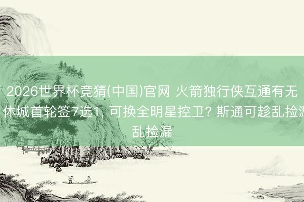 2026世界杯竞猜(中国)官网 火箭独行侠互通有无! 休城首轮签7选1， 可换全明星控卫? 斯通可趁乱捡漏