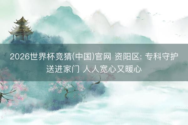 2026世界杯竞猜(中国)官网 资阳区: 专科守护送进家门 人人宽心又暖心