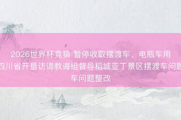 2026世界杯竞猜 暂停收取摆渡车、电瓶车用度，四川省开垦访谒教诲组督导稻城亚丁景区摆渡车问题整改