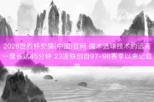 2026世界杯竞猜(中国)官网 魔术进球技术的远离一度长达45分钟 23连铁创自97-98赛季以来记载